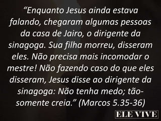 “Enquanto Jesus ainda estava
falando, chegaram algumas pessoas
da casa de Jairo, o dirigente da
sinagoga. Sua filha morreu, disseram
eles. Não precisa mais incomodar o
mestre! Não fazendo caso do que eles
disseram, Jesus disse ao dirigente da
sinagoga: Não tenha medo; tão-
somente creia.” (Marcos 5.35-36)
 