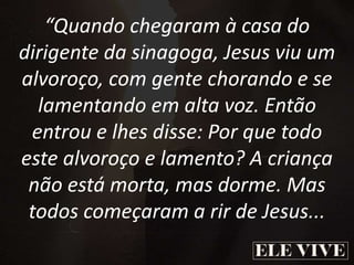 “Quando chegaram à casa do
dirigente da sinagoga, Jesus viu um
alvoroço, com gente chorando e se
lamentando em alta voz. Então
entrou e lhes disse: Por que todo
este alvoroço e lamento? A criança
não está morta, mas dorme. Mas
todos começaram a rir de Jesus...
 