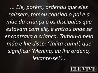 ... Ele, porém, ordenou que eles
saíssem, tomou consigo o pai e a
mãe da criança e os discípulos que
estavam com ele, e entrou onde se
encontrava a criança. Tomou-a pela
mão e lhe disse: ‘Talita cumi!’, que
significa: ‘Menina, eu lhe ordeno,
levante-se!’...
 