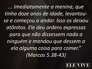 ... Imediatamente a menina, que
tinha doze anos de idade, levantou-
se e começou a andar. Isso os deixou
atônitos. Ele deu ordens expressas
para que não dissessem nada a
ninguém e mandou que dessem a
ela alguma coisa para comer.”
(Marcos 5.38-43)
 