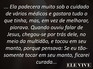 ... Ela padecera muito sob o cuidado
de vários médicos e gastara tudo o
que tinha, mas, em vez de melhorar,
piorava. Quando ouviu falar de
Jesus, chegou-se por trás dele, no
meio da multidão, e tocou em seu
manto, porque pensava: Se eu tão-
somente tocar em seu manto, ficarei
curada...
 