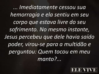 ... Imediatamente cessou sua
hemorragia e ela sentiu em seu
corpo que estava livre do seu
sofrimento. No mesmo instante,
Jesus percebeu que dele havia saído
poder, virou-se para a multidão e
perguntou: Quem tocou em meu
manto?...
 
