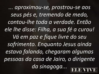 ... aproximou-se, prostrou-se aos
seus pés e, tremendo de medo,
contou-lhe toda a verdade. Então
ele lhe disse: Filha, a sua fé a curou!
Vá em paz e fique livre do seu
sofrimento. Enquanto Jesus ainda
estava falando, chegaram algumas
pessoas da casa de Jairo, o dirigente
da sinagoga...
 
