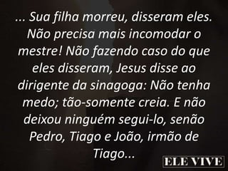 ... Sua filha morreu, disseram eles.
Não precisa mais incomodar o
mestre! Não fazendo caso do que
eles disseram, Jesus disse ao
dirigente da sinagoga: Não tenha
medo; tão-somente creia. E não
deixou ninguém segui-lo, senão
Pedro, Tiago e João, irmão de
Tiago...
 