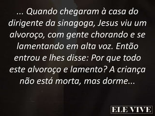... Quando chegaram à casa do
dirigente da sinagoga, Jesus viu um
alvoroço, com gente chorando e se
lamentando em alta voz. Então
entrou e lhes disse: Por que todo
este alvoroço e lamento? A criança
não está morta, mas dorme...
 