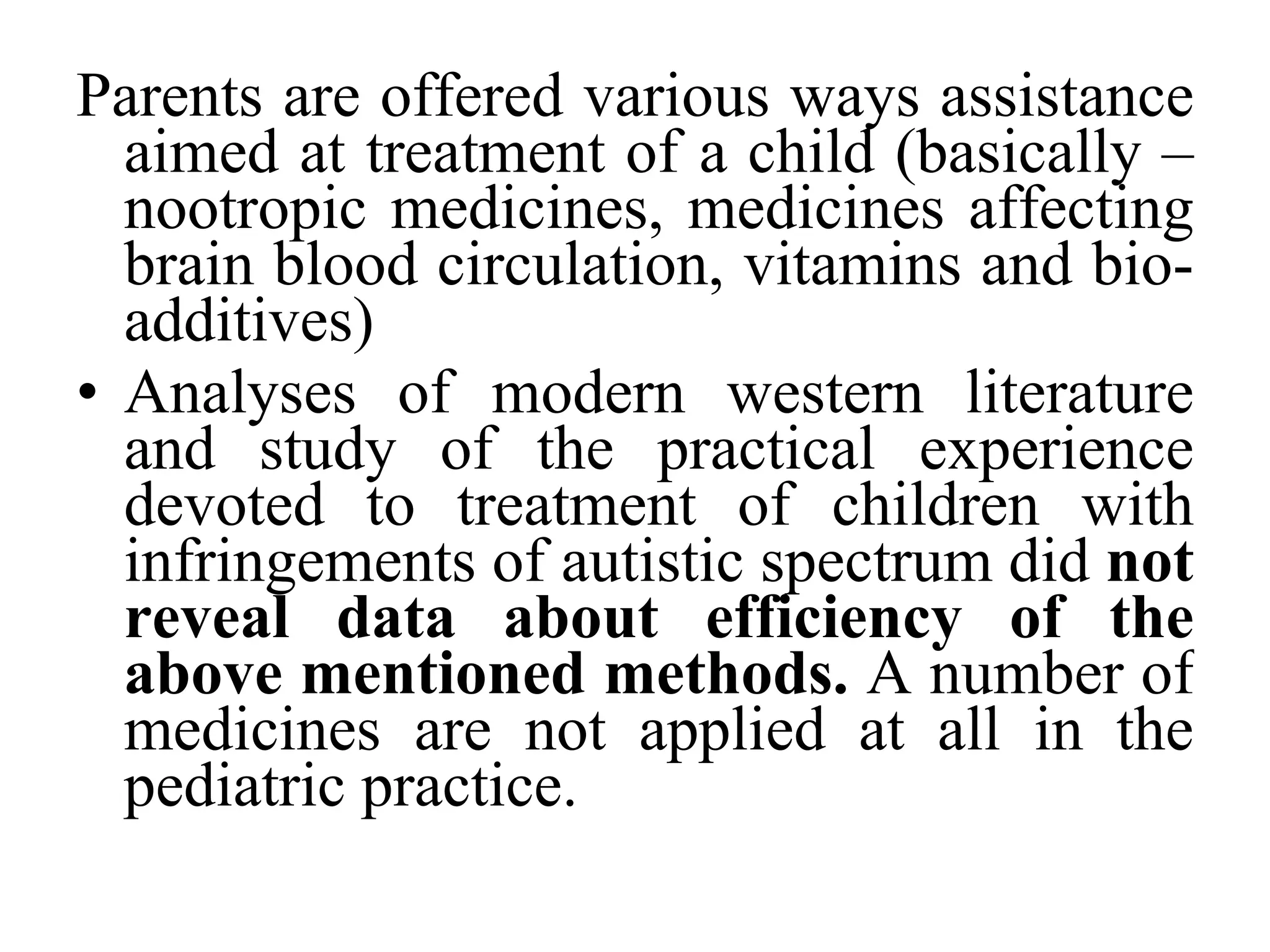 Parents are offered various ways assistance aimed at treatment of a child (basically – nootropic medicines, medicines affecting brain blood circulation, vitamins and bio-additives)  Analyses of modern western literature and study of the practical experience devoted to treatment of children with infringements of autistic spectrum did  not reveal data about efficiency of the above mentioned methods.  A number of medicines are not applied at all in the pediatric practice. 