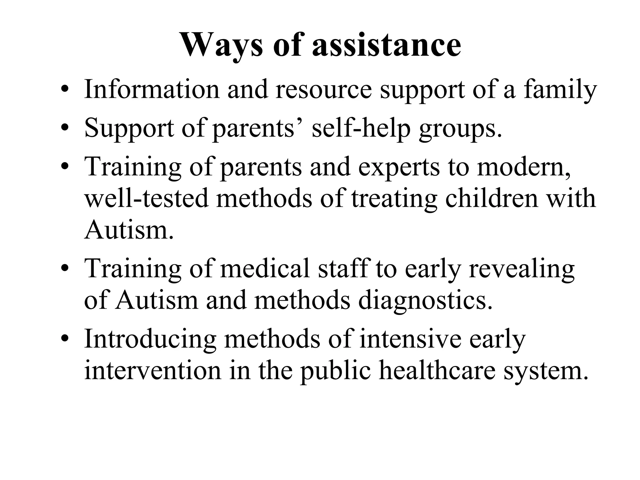 Ways of assistance Information and resource support of a family Support of parents’ self-help groups. Training of parents and experts to modern, well-tested methods of treating children with Autism. Training of medical staff to early revealing of Autism and methods diagnostics. Introducing methods of intensive early intervention in the public healthcare system. 