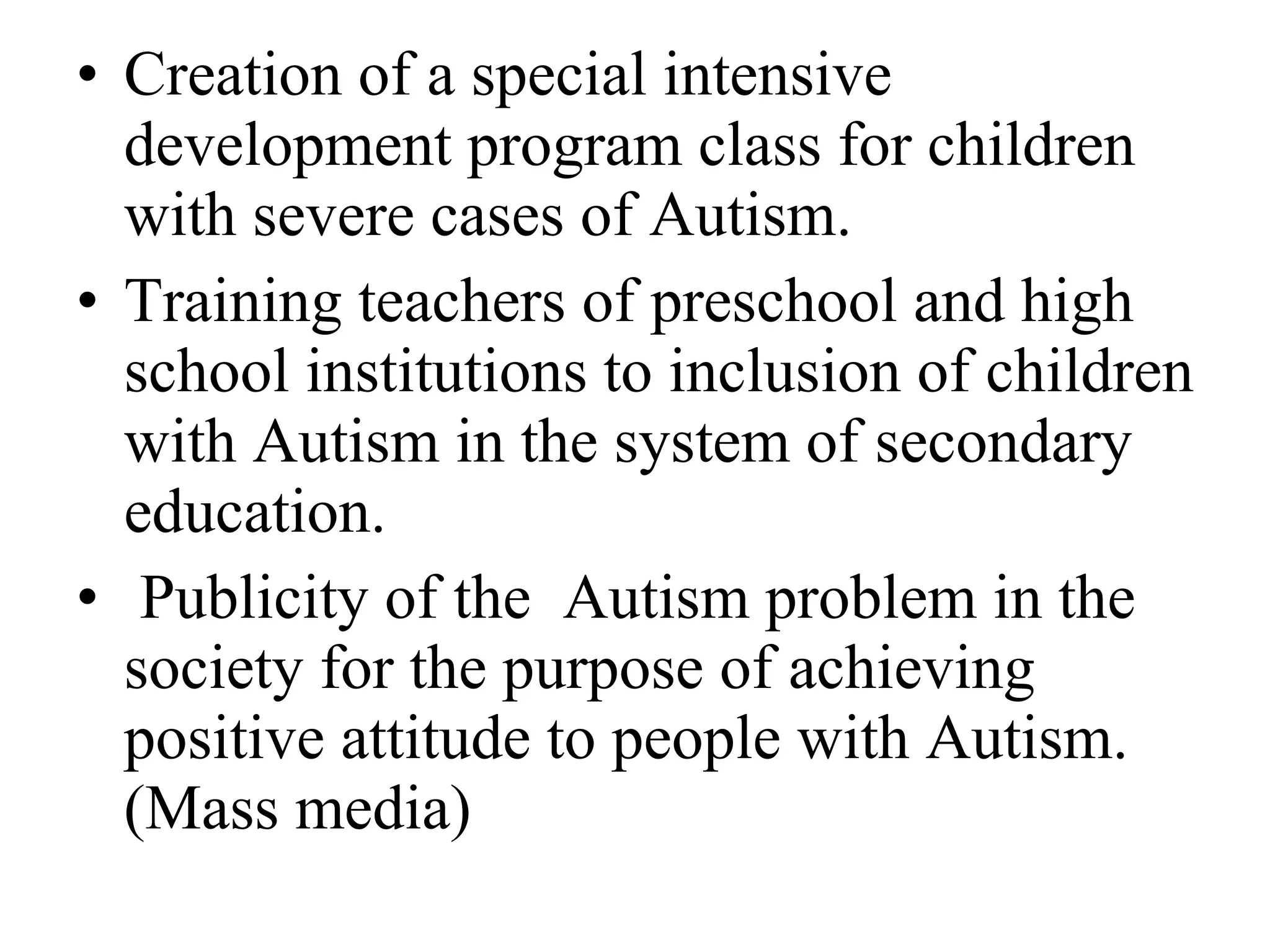 Creation of a special intensive development program class for children with severe cases of Autism. Training teachers of preschool and high school institutions to inclusion of children with Autism in the system of secondary education. Publicity of the  Autism problem in the society for the purpose of achieving positive attitude to people with Autism. (Mass media) 