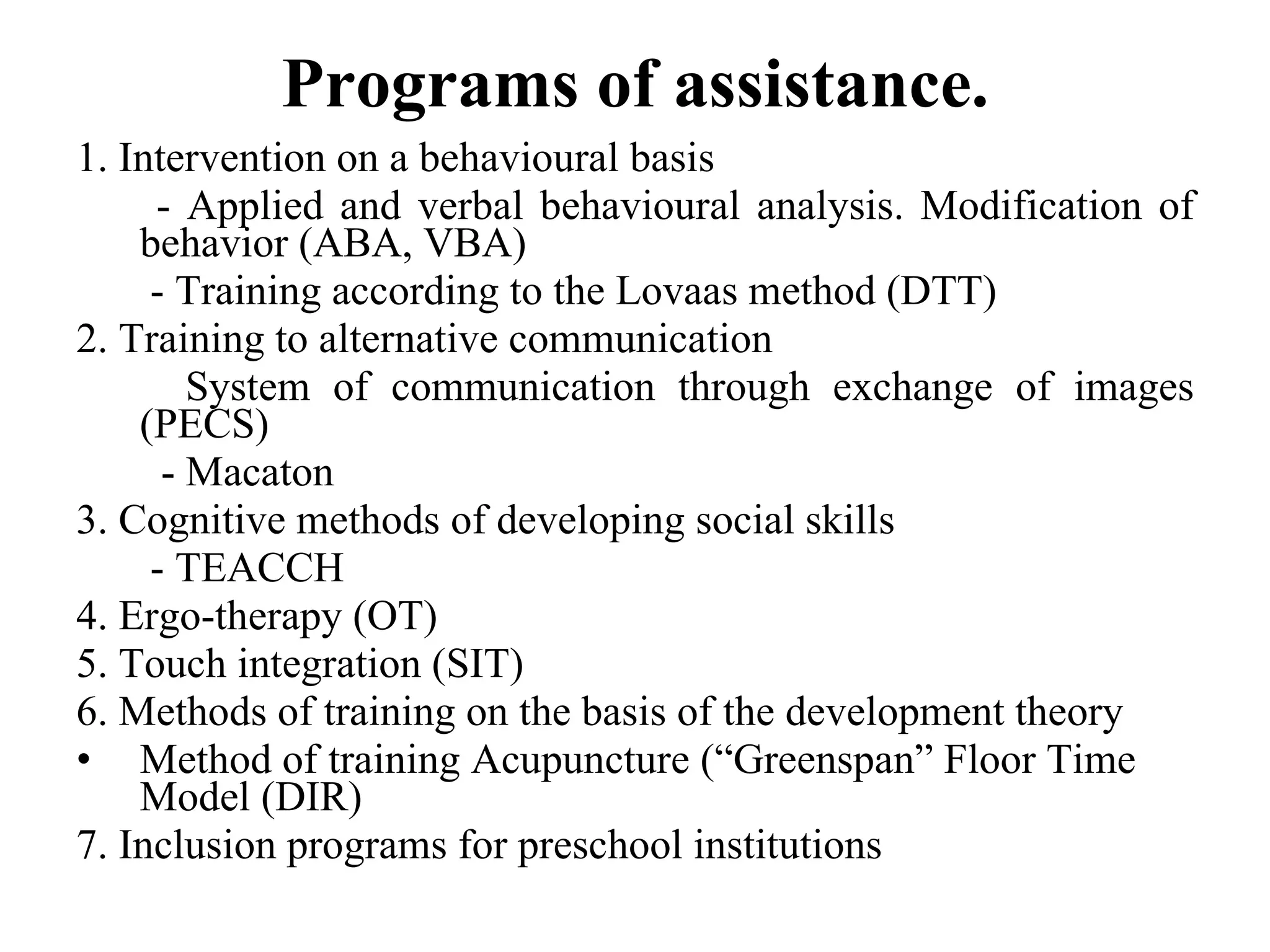 P rograms  of assistance . 1. Intervention on a behavioural basis    -  A pplied and verbal behavioural analysis.  Modification of b ehavior (ABA, VBA)   - Training  according to the Lovaas  method (DTT) 2. Training to alternative  communication   System of communication  through exchange of images (PECS) -  Macaton  3.  Cognitive  methods of develop ing  social skills    - TEACCH 4.   Ergo-therapy (OT) 5. Touch integration (SIT) 6. Methods of training on the basis of the development theory  Method of training Acupuncture (“Greenspan” Floor Time Model (DIR) 7. Inclusion programs for preschool institutions 
