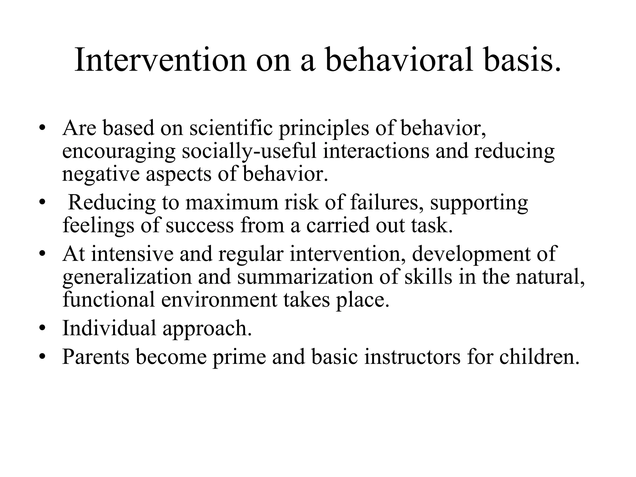 Intervention on a behavioral basis. Are based on scientific principles of behavior, encouraging socially-useful interactions and reducing negative aspects of behavior. Reducing to maximum risk of failures, supporting feelings of success from a carried out task. At intensive and regular intervention, development of generalization and summarization of skills in the natural, functional environment takes place. Individual approach. Parents become prime and basic instructors for children. 