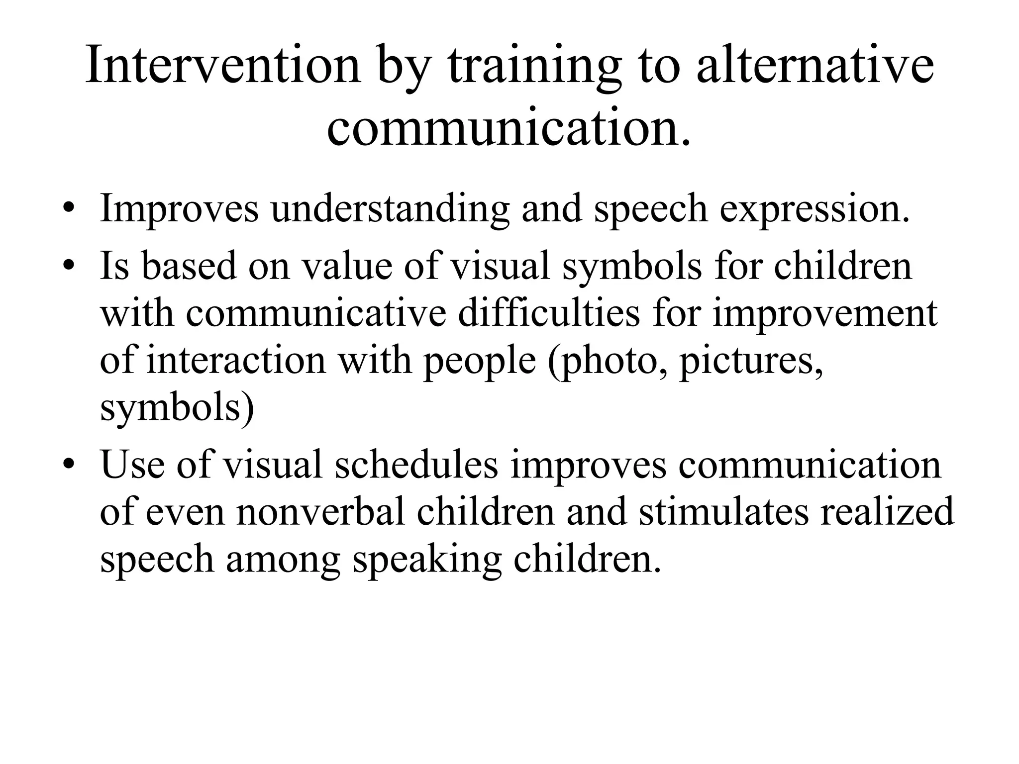 Intervention by training to alternative communication. Improves understanding and speech expression. Is based on value of visual symbols for children with communicative difficulties for improvement of interaction with people (photo, pictures, symbols) Use of visual schedules improves communication of even nonverbal children and stimulates realized speech among speaking children. 