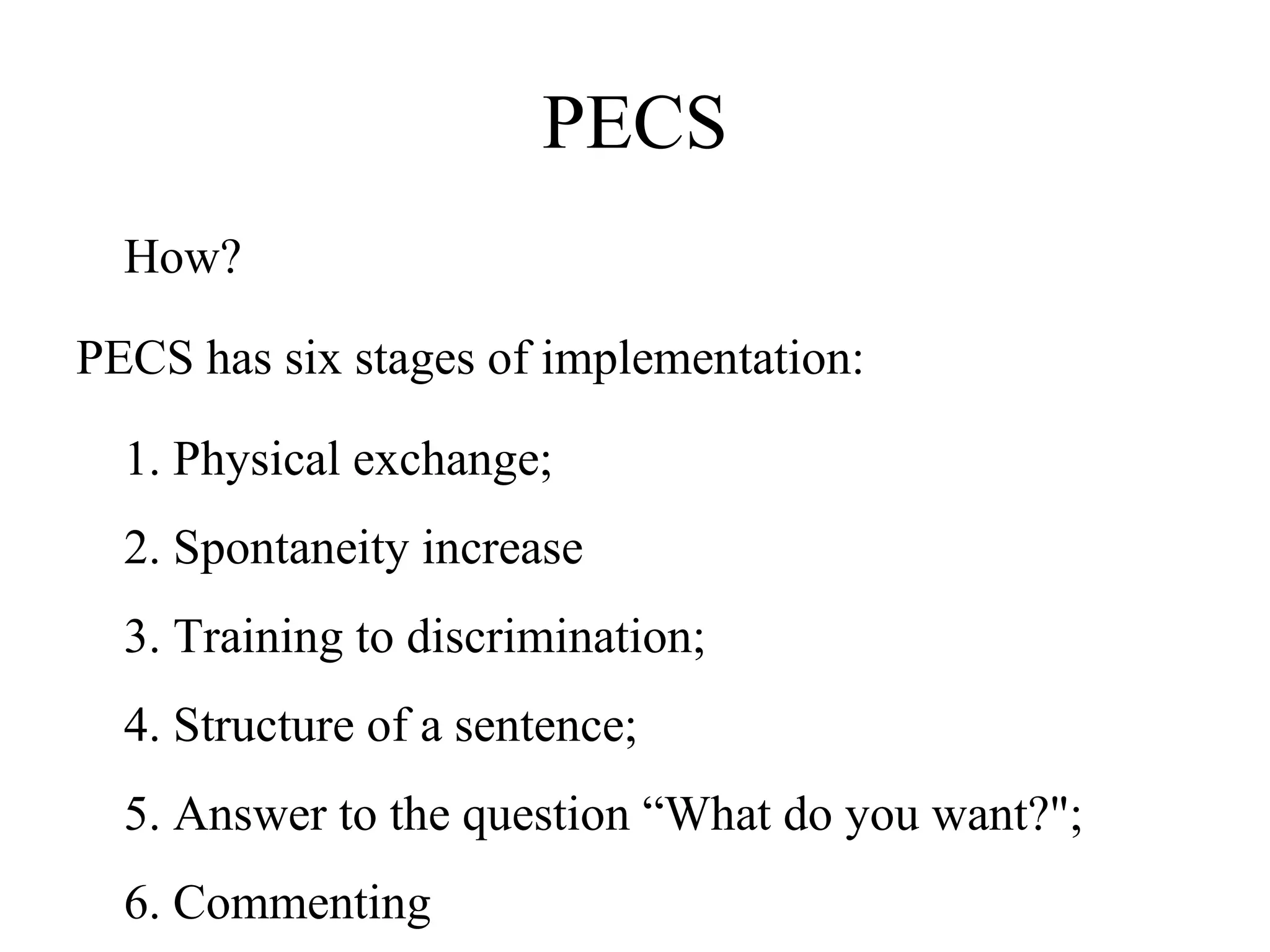 PECS How? PECS has six stages of implementation: 1. Physical exchange;  2. Spontaneity increase  3. Training to discrimination;  4. Structure of a sentence;  5. Answer to the question “What do you want?";  6. Commenting  