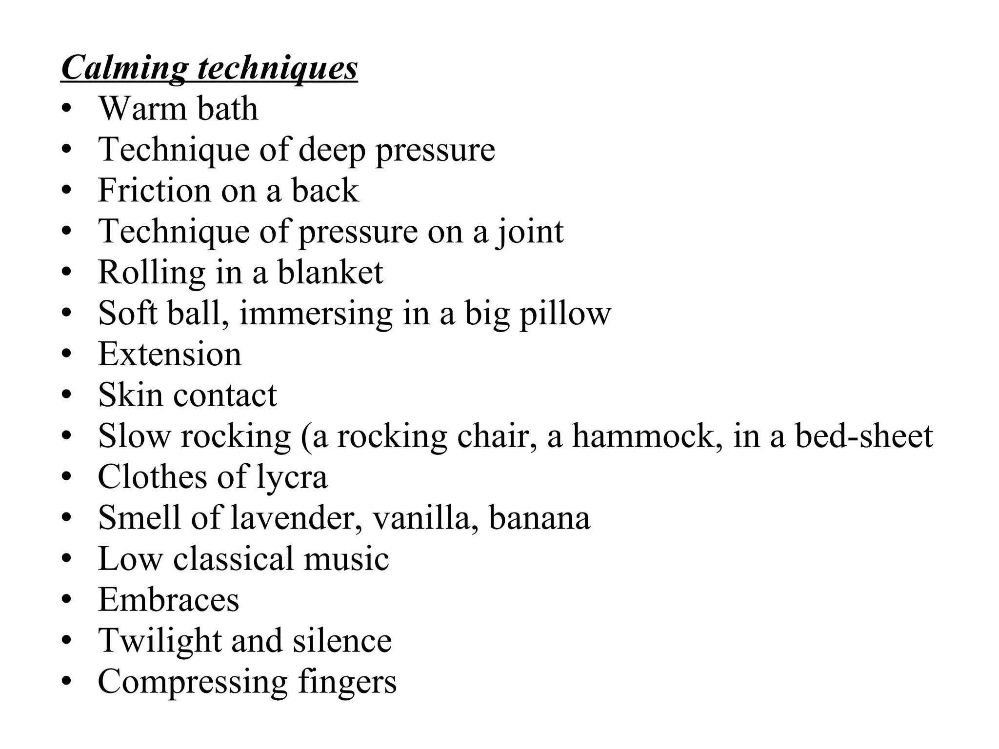 C alming techni ques Warm bath Techni que of deep  pressure Friction on a back  Techni que of pressure on a joint Rolling  in a blanket Soft ball, immersing in  a  big pillow Extension Skin contact Slow rocking (a rocking chair, a hammock, in a bed-sheet Clothes  o f   lycra Smell of lavender, vanilla, banana Low  classical music Embraces Twilight and silence Сompress ing  fingers 