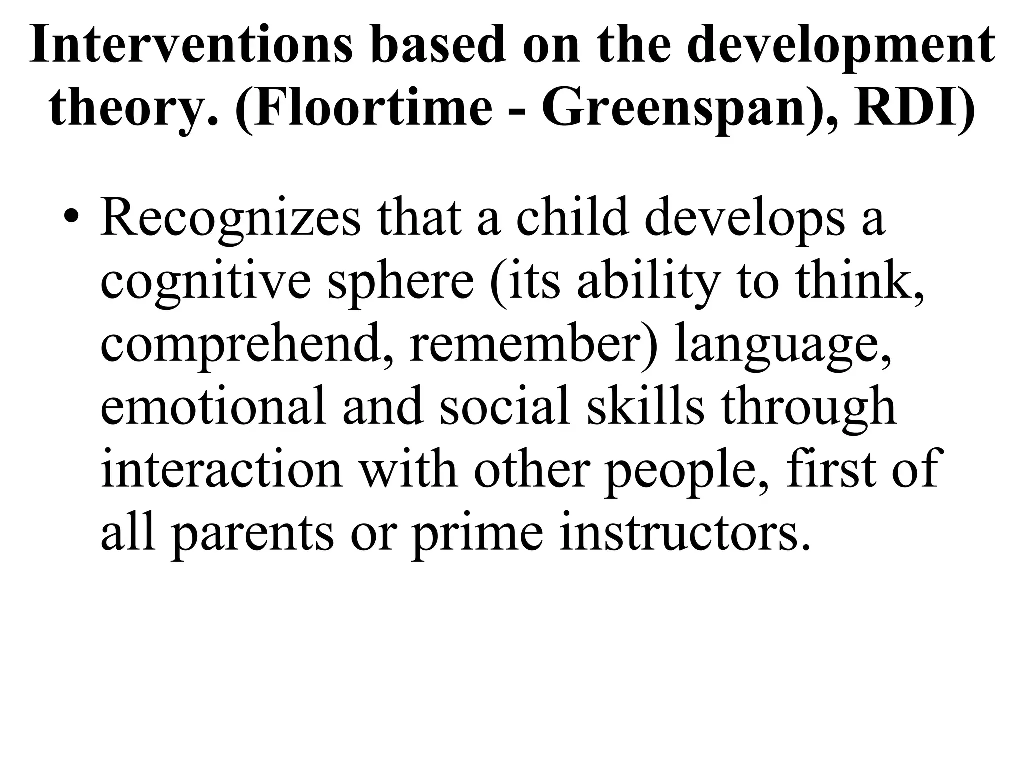 Interventions based on the development theory. (Floortime - Greenspan), RDI) Recognizes that a child develops a cognitive sphere (its ability to think, comprehend, remember) language, emotional and social skills through interaction with other people, first of all parents or prime instructors. 