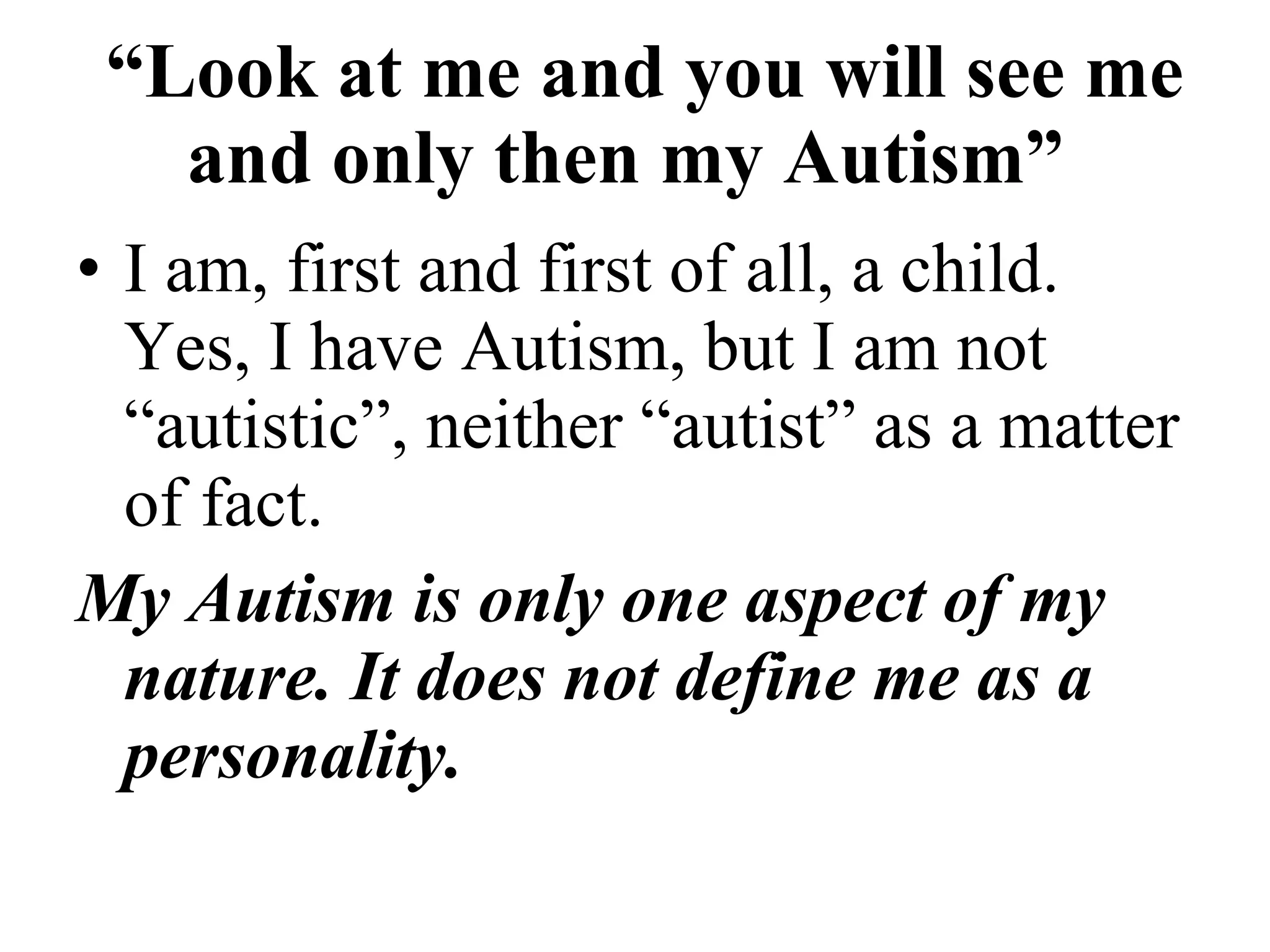   “ Look at me and you will see me and only then my Autism”   I am, first and first of all, a child. Yes, I have Autism, but I am not “autistic”, neither “autist” as a matter of fact. My Autism is only one aspect of my nature. It does not define me as a personality. 