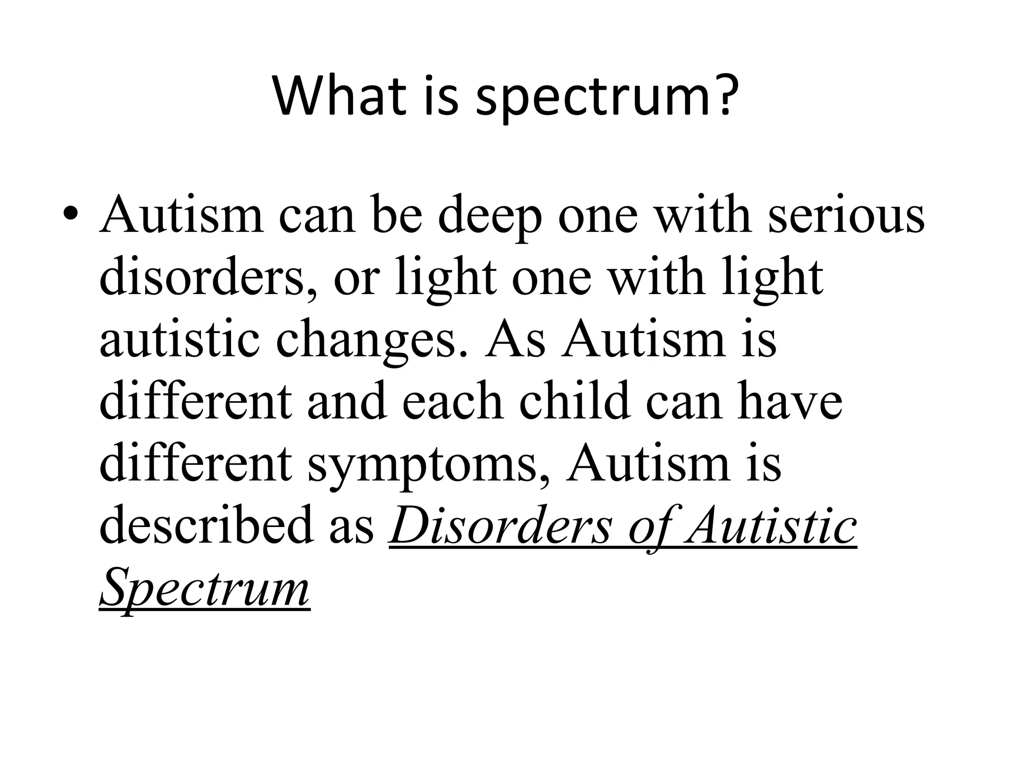 What  i s spectrum ? Autism can be deep one with serious disorders, or light one with light autistic changes. As Autism is different and each child can have different symptoms, Autism is described as  Disorders of Autistic Spectrum 