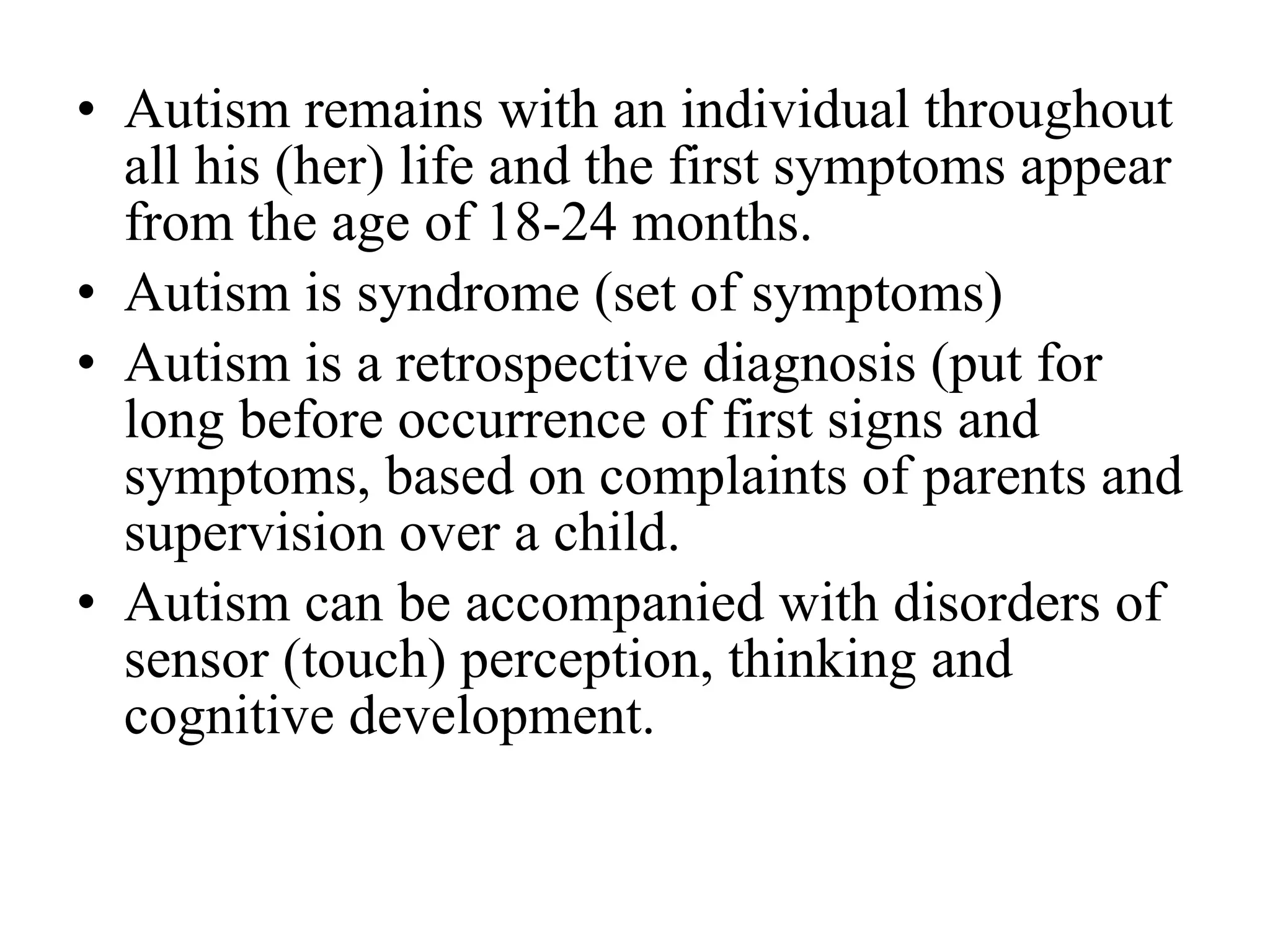 Autism remains with an individual throughout all his (her) life and the first symptoms appear from the age of 18-24 months. Autism is syndrome (set of symptoms) Autism is a retrospective diagnosis (put for long before occurrence of first signs and symptoms, based on complaints of parents and supervision over a child.  Autism can be accompanied with disorders of sensor (touch) perception, thinking and cognitive development. 