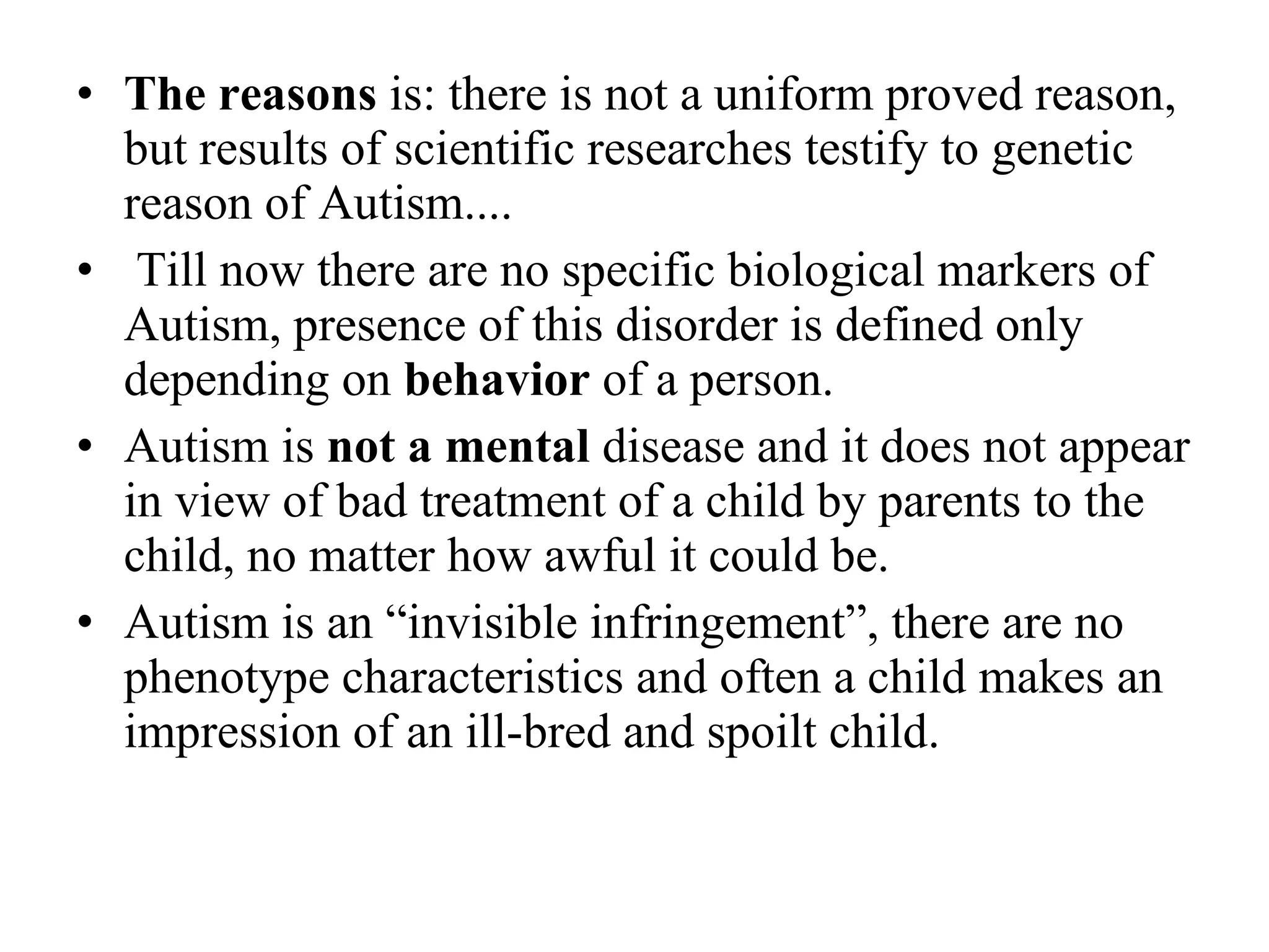 The reasons  is: there is not a uniform proved reason, but results of scientific researches testify to genetic reason of Autism.... Till now there are no specific biological markers of Autism, presence of this  disorder  is defined only depending on  behavior  of a person. Autism is  not a mental  disease and it does not appear in view of bad treatment of a child by parents to the child, no matter how awful it could be. Autism is an “invisible infringement”, there are no phenotype characteristics and often a child makes an impression of an ill-bred and spoilt child. 