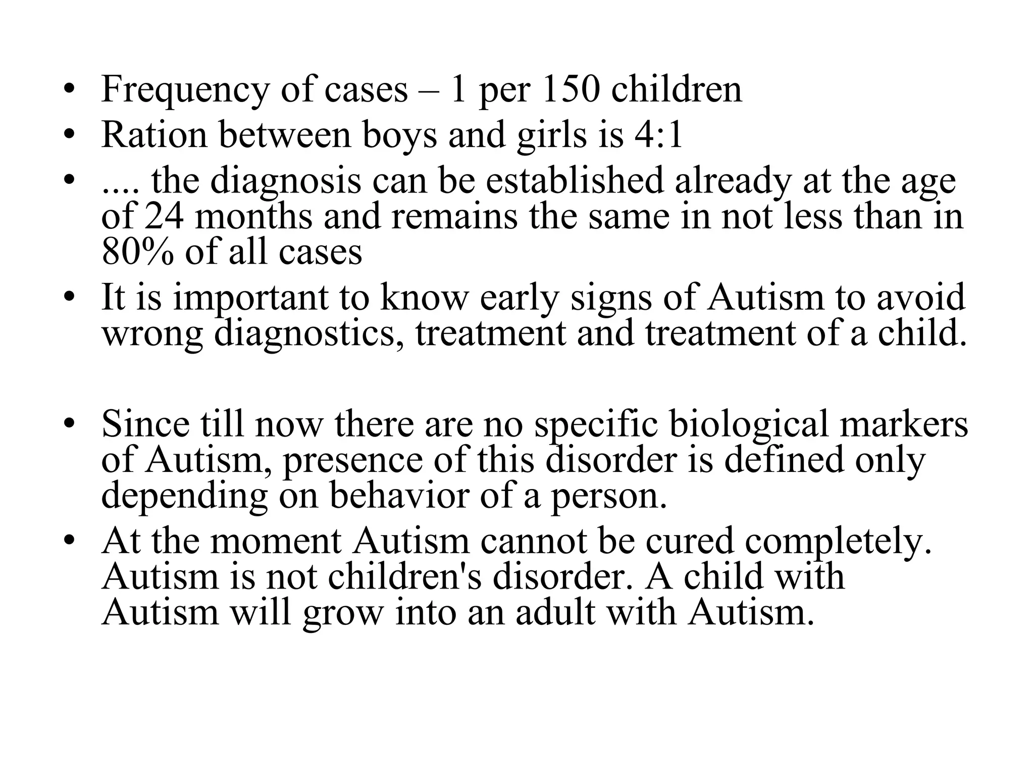 Frequency of cases – 1 per 150 children Ration between boys and girls is 4:1 .... the diagnosis can be established already at the age of 24 months and remains the same in not less than in 80% of all cases  It is important to know early signs of Autism to avoid wrong diagnostics, treatment and treatment of a child. Since till now   there are no specific biological markers of Autism, presence of this disorder is defined only depending on behavior of a person. At the moment Autism cannot be cured completely. Autism is not children's disorder. A child with Autism will grow into an adult with Autism. 