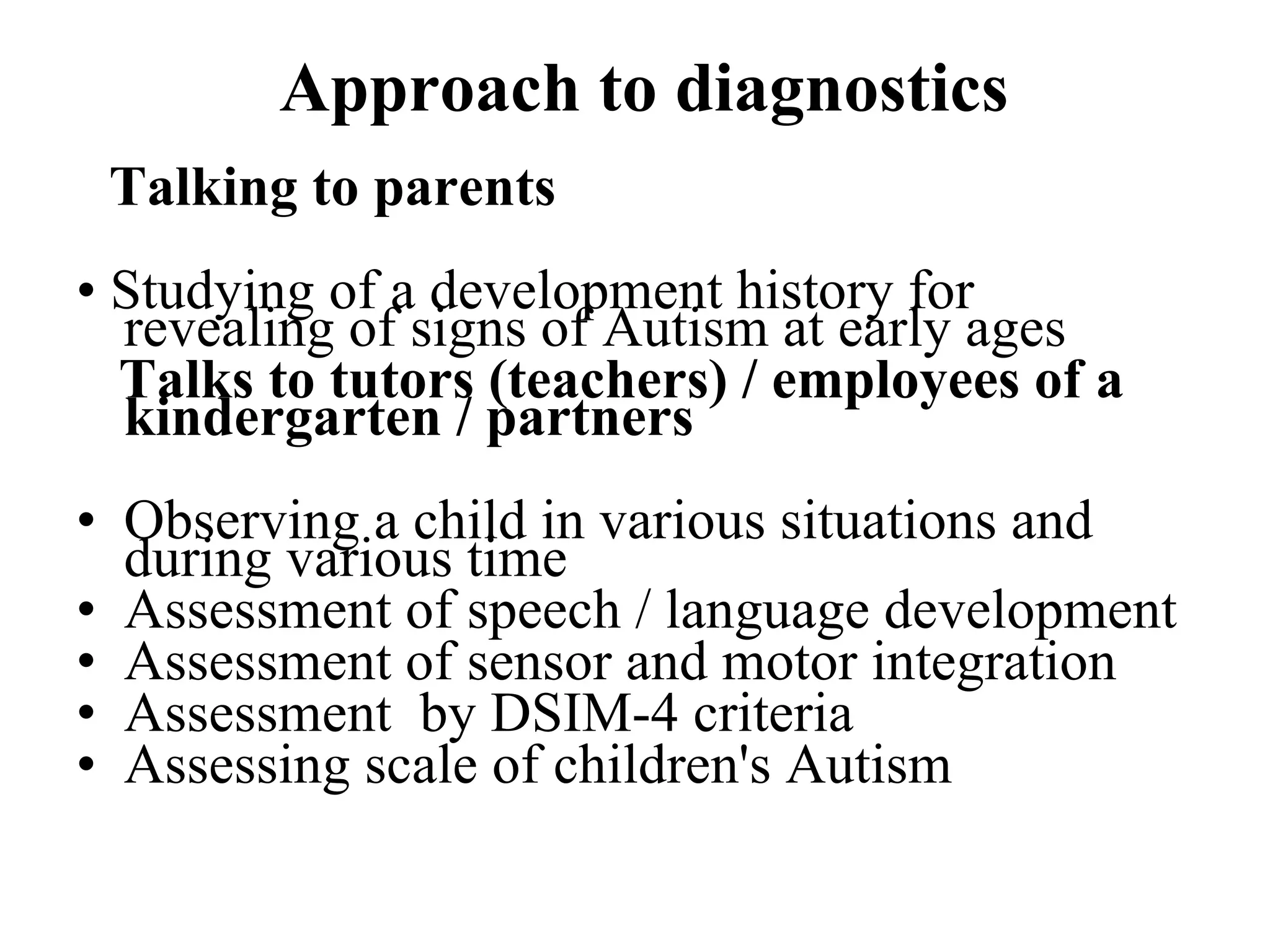Approach to diagnostics Talking to parents   •  Studying of a development history for revealing of signs of Autism at early ages  Talks to tutors (teachers) / employees of a kindergarten / partners Observing a child in various situations and during various time  Assessment of speech / language development  Assessment of sensor and motor integration  Assessment  by DSIM-4 criteria Assessing scale of children's Autism 