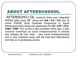 ABOUT AFTERSCHOOOL AFTERSCHO☺OL  conducts three year integrated PGPSE (after class  12 th   along with  IAS / CA / CS ) and 18 month PGPSE (Post Graduate Programme in Social Entrepreneurship) along with preparation for  CS / CFP / CFA  /CMA / FRM . This course is also available online also. It also conducts workshops on social entrepreneurship in schools and colleges all over India – start social entrepreneurship club in your institution today with the help from afterschoool and help us in developing society.  