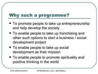 Why such a programme? To promote people to take up entrepreneurship and help develop the society To enable people to take up franchising and other such options to start a business / social development project To enable people to take up social development as their mission To enable people to promote spirituality and positive thinking in the world 