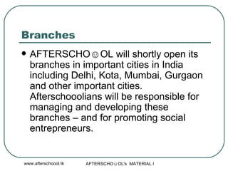 Branches AFTERSCHO☺OL will shortly open its branches in important cities in India including Delhi, Kota, Mumbai, Gurgaon and other important cities. Afterschooolians will be responsible for managing and developing these branches – and for promoting social entrepreneurs.  