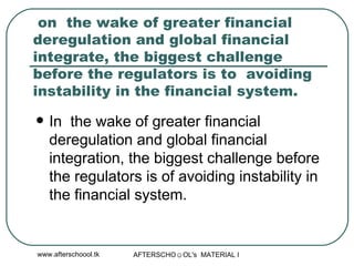 on  the wake of greater financial deregulation and global financial integrate, the biggest challenge before the regulators is to  avoiding instability in the financial system. In  the wake of greater financial deregulation and global financial integration, the biggest challenge before the regulators is of avoiding instability in the financial system. 