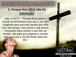 3. Porque fora DELE não há
SALVAÇÃO
João 3:16-17 – “Porque Deus amou o
mundo de tal maneira que deu o seu filho
unigênito para que todo aquele que nEle
crê, não pereça, mas tenha a vida eterna.
Porquanto Deus enviou o seu filho ao
mundo, não para que julgasse o mundo,
mas para que o mundo fosse salvo por
Ele.”
 