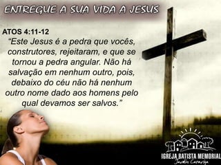 ATOS 4:11-12
“Este Jesus é a pedra que vocês,
construtores, rejeitaram, e que se
tornou a pedra angular. Não há
salvação em nenhum outro, pois,
debaixo do céu não há nenhum
outro nome dado aos homens pelo
qual devamos ser salvos.”
 