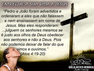 “Pedro e João foram advertidos e
ordenaram a eles que não falassem
e nem ensinassem em nome de
Jesus. Mas eles responderam:
...julguem os senhores mesmos se
é justo aos olhos de Deus obedecer
aos senhores e não a Deus. Pois
não podemos deixar de falar do que
vimos e ouvimos.”
(Atos 4:19-20)
 