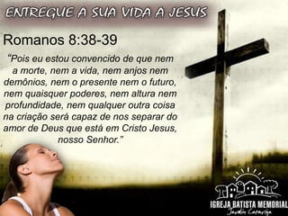 Romanos 8:38-39
“Pois eu estou convencido de que nem
a morte, nem a vida, nem anjos nem
demônios, nem o presente nem o futuro,
nem quaisquer poderes, nem altura nem
profundidade, nem qualquer outra coisa
na criação será capaz de nos separar do
amor de Deus que está em Cristo Jesus,
nosso Senhor.”
 