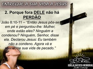 2. Porque fora DELE não há
PERDÃO
João 8:10-11 – “Então Jesus pôs-se
em pé e perguntou-lhe: Mulher,
onde estão eles? Ninguém a
condenou? Ninguém, Senhor, disse
ela. Declarou Jesus: Eu também
não a condeno. Agora vá e
abandone sua vida de pecado.”
 