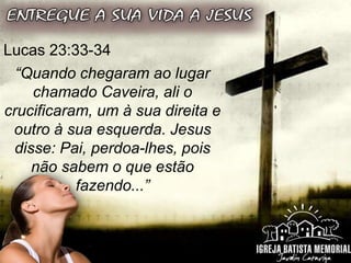 Lucas 23:33-34
“Quando chegaram ao lugar
chamado Caveira, ali o
crucificaram, um à sua direita e
outro à sua esquerda. Jesus
disse: Pai, perdoa-lhes, pois
não sabem o que estão
fazendo...”
 