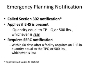 • Called Section 302 notification*
• Applies if EHS is present
– Quantity equal to TP Q or 500 lbs.,
whichever is less
• Requires SERC notification
– Within 60 days after a facility acquires an EHS in
quantity equal to the TPQ or 500 lbs.,
whichever is less
Emergency Planning Notification
* Implemented under 40 CFR 355
 