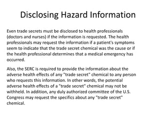 Disclosing Hazard Information
Even trade secrets must be disclosed to health professionals
(doctors and nurses) if the information is requested. The health
professionals may request the information if a patient's symptoms
seem to indicate that the trade secret chemical was the cause or if
the health professional determines that a medical emergency has
occurred.
Also, the SERC is required to provide the information about the
adverse health effects of any "trade secret" chemical to any person
who requests this information. In other words, the potential
adverse health effects of a "trade secret" chemical may not be
withheld. In addition, any duly authorized committee of the U.S.
Congress may request the specifics about any "trade secret"
chemical.
 