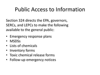 Public Access to Information
Section 324 directs the EPA, governors,
SERCs, and LEPCs to make the following
available to the general public:
• Emergency response plans
• MSDSs
• Lists of chemicals
• Inventory forms
• Toxic chemical release forms
• Follow-up emergency notices
 
