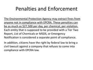 Penalties and Enforcement
The Environmental Protection Agency may extract fines from
anyone not in compliance with EPCRA. These penalties can
be as much as $27,500 per day, per chemical, per violation.
Each entity that is supposed to be provided with a Tier Two
Report, List of Chemicals or MSDS, or Emergency
Notification is considered a separate point of compliance.
In addition, citizens have the right by federal law to bring a
civil lawsuit against a company that refuses to come into
compliance with EPCRA law.
 