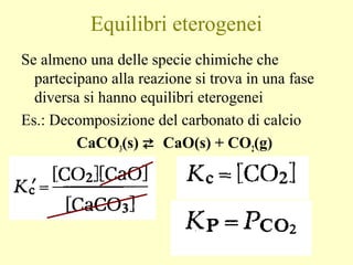Equilibri eterogenei
Se almeno una delle specie chimiche che
partecipano alla reazione si trova in una fase
diversa si hanno equilibri eterogenei
Es.: Decomposizione del carbonato di calcio
CaCO3(s)  CaO(s) + CO2(g)
 