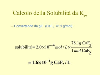 Calcolo della Solubilità da Kps
– Convertendo da g/L (CaF2 78.1 g/mol).
2
CaF1
2
CaF1.78
/4100.2'solubilita
mol
g
Lmol ×−×=
L/CaFg106.1 2
2−
×=
 