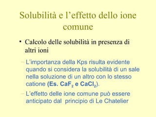 Solubilità e l’effetto dello ione
comune
• Calcolo delle solubilità in presenza di
altri ioni
– L’importanza della Kps risulta evidente
quando si considera la solubilità di un sale
nella soluzione di un altro con lo stesso
catione (Es. CaF2 e CaCl2).
– L’effetto delle ione comune può essere
anticipato dal principio di Le Chatelier
 