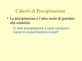 Calcoli di Precipitazione
• La precipitazione è l’altro modo di guardare
alla solubilità
– Ci sarà precipitazione a certe condizioni
iniziali di concentrazione ionica?
 
