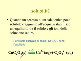 solubilità
• Quando un eccesso di un sale ionico poco
solubile è aggiunto all’acqua si stabililsce
un equilibrio tra il solido e gli ioni della
soluzione satura.
– Per il sale ossalato di calcio, CaC2O4, si ha
l’equilibrio
(aq)OC(aq)Ca)s(OCaC
2
42
2
42
−+
+
H2O
 