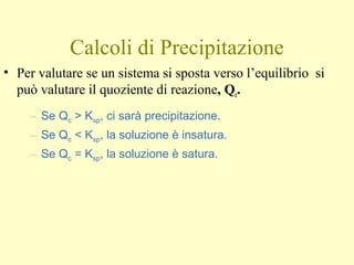 Calcoli di Precipitazione
• Per valutare se un sistema si sposta verso l’equilibrio si
può valutare il quoziente di reazione, Qc.
– Se Qc > Ksp, ci sarà precipitazione.
– Se Qc < Ksp, la soluzione è insatura.
– Se Qc = Ksp, la soluzione è satura.
 