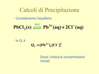 Calcoli di Precipitazione
– Consideriamo l’equilibrio.
(aq)2Cl(aq)Pb)s(PbCl 2
2
−+
+
H2O
– la Qc è
22
c ]Cl[][PbQ ii
−+
=
Dove i indica le concentrazioni
iniziali.
 