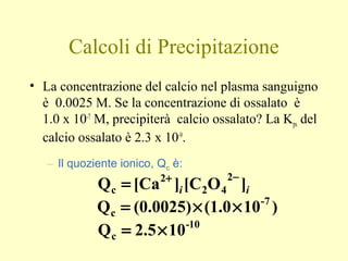 Calcoli di Precipitazione
• La concentrazione del calcio nel plasma sanguigno
è 0.0025 M. Se la concentrazione di ossalato è
1.0 x 10-7
M, precipiterà calcio ossalato? La Kps del
calcio ossalato è 2.3 x 10-9
.
– Il quoziente ionico, Qc è:
ii ]OC[][CaQ
2
42
2
c
−+
=
)10(1.0(0.0025)Q 7-
c ××=
10-
c 102.5Q ×=
 