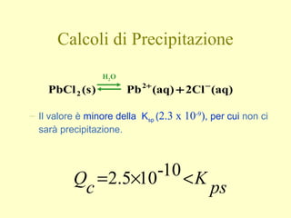 – Il valore è minore della Ksp (2.3 x 10-9
), per cui non ci
sarà precipitazione.
ps
K
c
Q <×= 10-102.5
Calcoli di Precipitazione
(aq)2Cl(aq)Pb)s(PbCl 2
2
−+
+
H2O
 