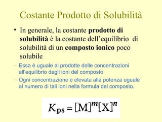 Costante Prodotto di Solubilità
• In generale, la costante prodotto di
solubilità è la costante dell’equilibrio di
solubilità di un composto ionico poco
solubile
– Essa è uguale al prodotte delle concentrazioni
all’equilibrio degli ioni del composto
– Ogni concentrazione è elevata alla potenza uguale
al numero di tali ioni nella formula del composto.
 
