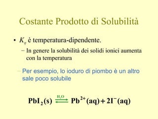Costante Prodotto di Solubilità
• Ksp è temperatura-dipendente.
– In genere la solubilità dei solidi ionici aumenta
con la temperatura
– Per esempio, lo ioduro di piombo è un altro
sale poco solubile
(aq)2I(aq)Pb)s(PbI 2
2
−+
+
H2O
 
