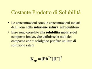 Costante Prodotto di Solubilità
• Le concentrazioni sono le concentrazioni molari
degli ioni nella soluzione satura, all’equilibrio
• Esse sono correlate alla solubilità molare del
composto ionico, che definisce le moli del
composto che si sciolgono per fare un litro di
soluzione satura
22
sp ]I][[PbK −+
=
 